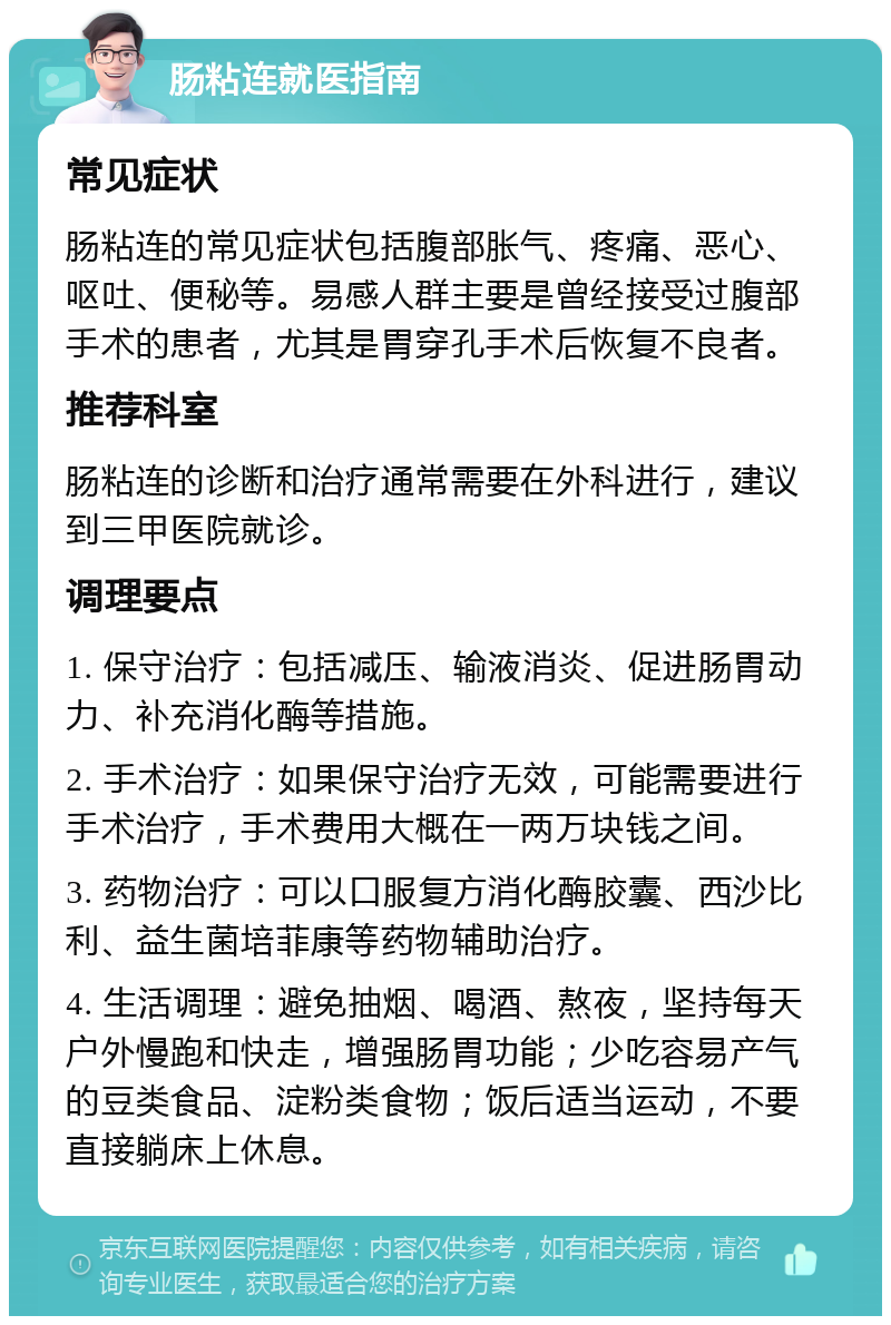 肠粘连就医指南 常见症状 肠粘连的常见症状包括腹部胀气、疼痛、恶心、呕吐、便秘等。易感人群主要是曾经接受过腹部手术的患者，尤其是胃穿孔手术后恢复不良者。 推荐科室 肠粘连的诊断和治疗通常需要在外科进行，建议到三甲医院就诊。 调理要点 1. 保守治疗：包括减压、输液消炎、促进肠胃动力、补充消化酶等措施。 2. 手术治疗：如果保守治疗无效，可能需要进行手术治疗，手术费用大概在一两万块钱之间。 3. 药物治疗：可以口服复方消化酶胶囊、西沙比利、益生菌培菲康等药物辅助治疗。 4. 生活调理：避免抽烟、喝酒、熬夜，坚持每天户外慢跑和快走，增强肠胃功能；少吃容易产气的豆类食品、淀粉类食物；饭后适当运动，不要直接躺床上休息。