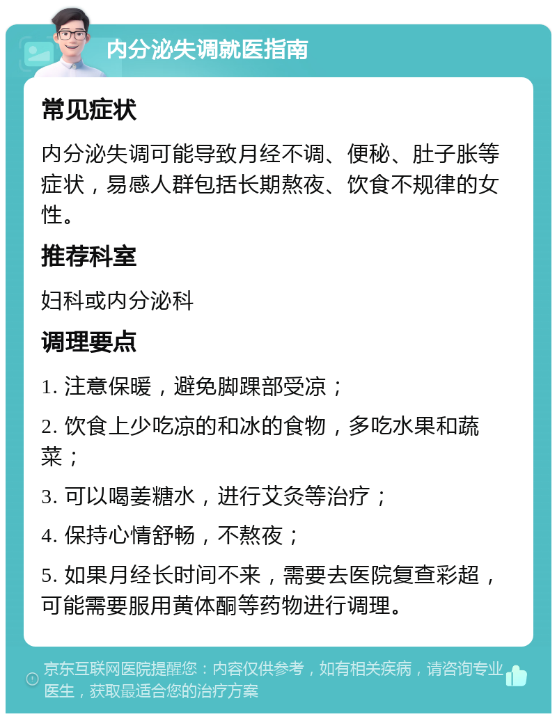 内分泌失调就医指南 常见症状 内分泌失调可能导致月经不调、便秘、肚子胀等症状，易感人群包括长期熬夜、饮食不规律的女性。 推荐科室 妇科或内分泌科 调理要点 1. 注意保暖，避免脚踝部受凉； 2. 饮食上少吃凉的和冰的食物，多吃水果和蔬菜； 3. 可以喝姜糖水，进行艾灸等治疗； 4. 保持心情舒畅，不熬夜； 5. 如果月经长时间不来，需要去医院复查彩超，可能需要服用黄体酮等药物进行调理。