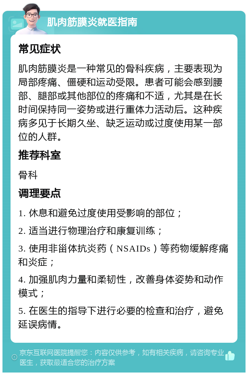 肌肉筋膜炎就医指南 常见症状 肌肉筋膜炎是一种常见的骨科疾病，主要表现为局部疼痛、僵硬和运动受限。患者可能会感到腰部、腿部或其他部位的疼痛和不适，尤其是在长时间保持同一姿势或进行重体力活动后。这种疾病多见于长期久坐、缺乏运动或过度使用某一部位的人群。 推荐科室 骨科 调理要点 1. 休息和避免过度使用受影响的部位； 2. 适当进行物理治疗和康复训练； 3. 使用非甾体抗炎药（NSAIDs）等药物缓解疼痛和炎症； 4. 加强肌肉力量和柔韧性，改善身体姿势和动作模式； 5. 在医生的指导下进行必要的检查和治疗，避免延误病情。