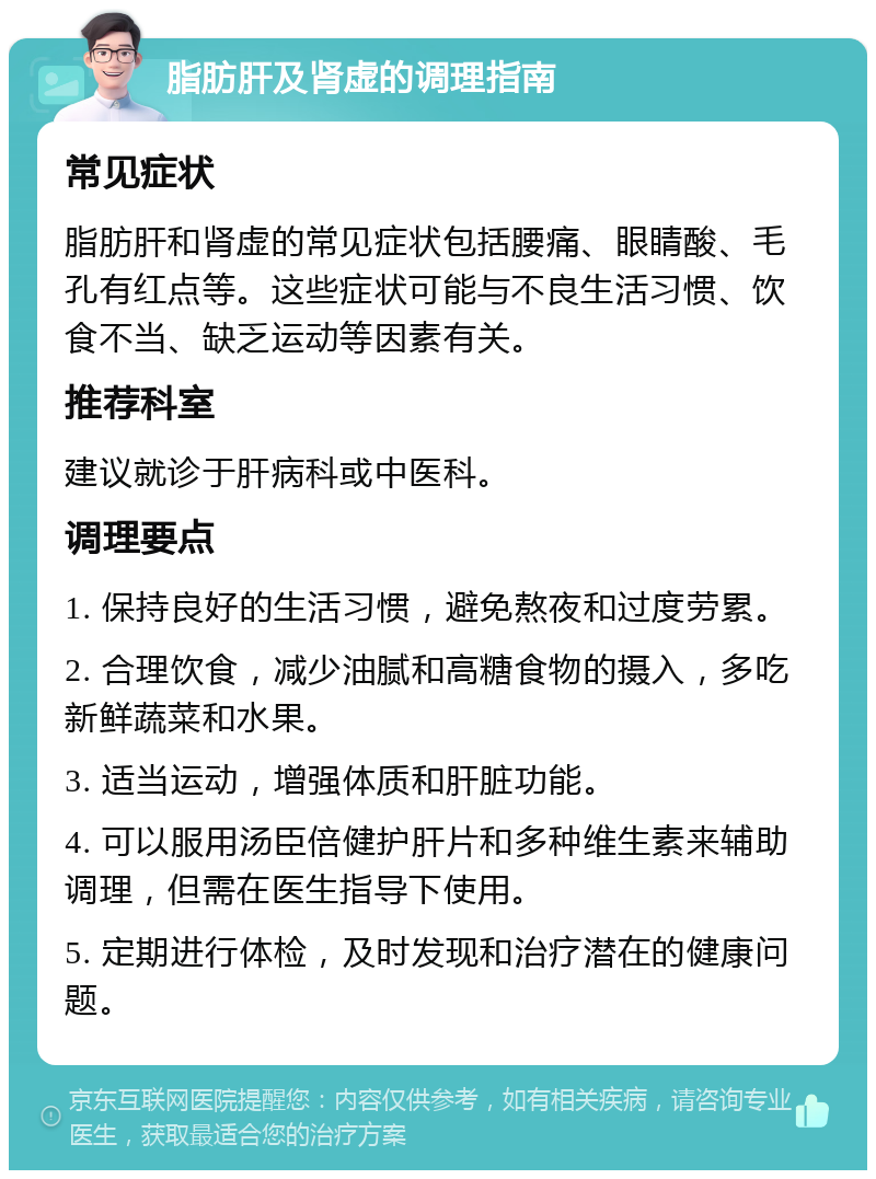 脂肪肝及肾虚的调理指南 常见症状 脂肪肝和肾虚的常见症状包括腰痛、眼睛酸、毛孔有红点等。这些症状可能与不良生活习惯、饮食不当、缺乏运动等因素有关。 推荐科室 建议就诊于肝病科或中医科。 调理要点 1. 保持良好的生活习惯，避免熬夜和过度劳累。 2. 合理饮食，减少油腻和高糖食物的摄入，多吃新鲜蔬菜和水果。 3. 适当运动，增强体质和肝脏功能。 4. 可以服用汤臣倍健护肝片和多种维生素来辅助调理，但需在医生指导下使用。 5. 定期进行体检，及时发现和治疗潜在的健康问题。