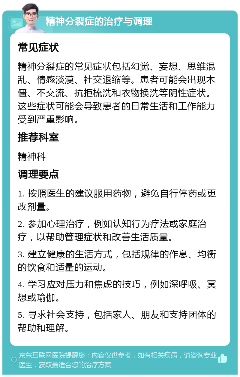 精神分裂症的治疗与调理 常见症状 精神分裂症的常见症状包括幻觉、妄想、思维混乱、情感淡漠、社交退缩等。患者可能会出现木僵、不交流、抗拒梳洗和衣物换洗等阴性症状。这些症状可能会导致患者的日常生活和工作能力受到严重影响。 推荐科室 精神科 调理要点 1. 按照医生的建议服用药物，避免自行停药或更改剂量。 2. 参加心理治疗，例如认知行为疗法或家庭治疗，以帮助管理症状和改善生活质量。 3. 建立健康的生活方式，包括规律的作息、均衡的饮食和适量的运动。 4. 学习应对压力和焦虑的技巧，例如深呼吸、冥想或瑜伽。 5. 寻求社会支持，包括家人、朋友和支持团体的帮助和理解。