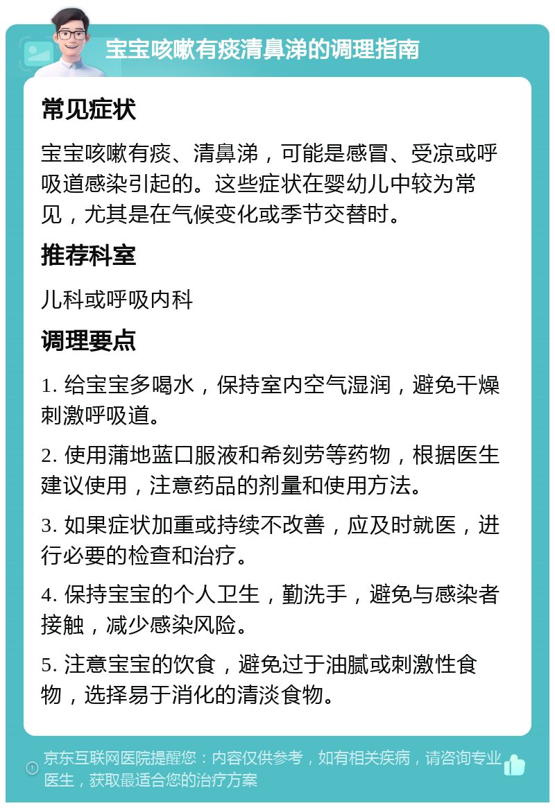 宝宝咳嗽有痰清鼻涕的调理指南 常见症状 宝宝咳嗽有痰、清鼻涕，可能是感冒、受凉或呼吸道感染引起的。这些症状在婴幼儿中较为常见，尤其是在气候变化或季节交替时。 推荐科室 儿科或呼吸内科 调理要点 1. 给宝宝多喝水，保持室内空气湿润，避免干燥刺激呼吸道。 2. 使用蒲地蓝口服液和希刻劳等药物，根据医生建议使用，注意药品的剂量和使用方法。 3. 如果症状加重或持续不改善，应及时就医，进行必要的检查和治疗。 4. 保持宝宝的个人卫生，勤洗手，避免与感染者接触，减少感染风险。 5. 注意宝宝的饮食，避免过于油腻或刺激性食物，选择易于消化的清淡食物。