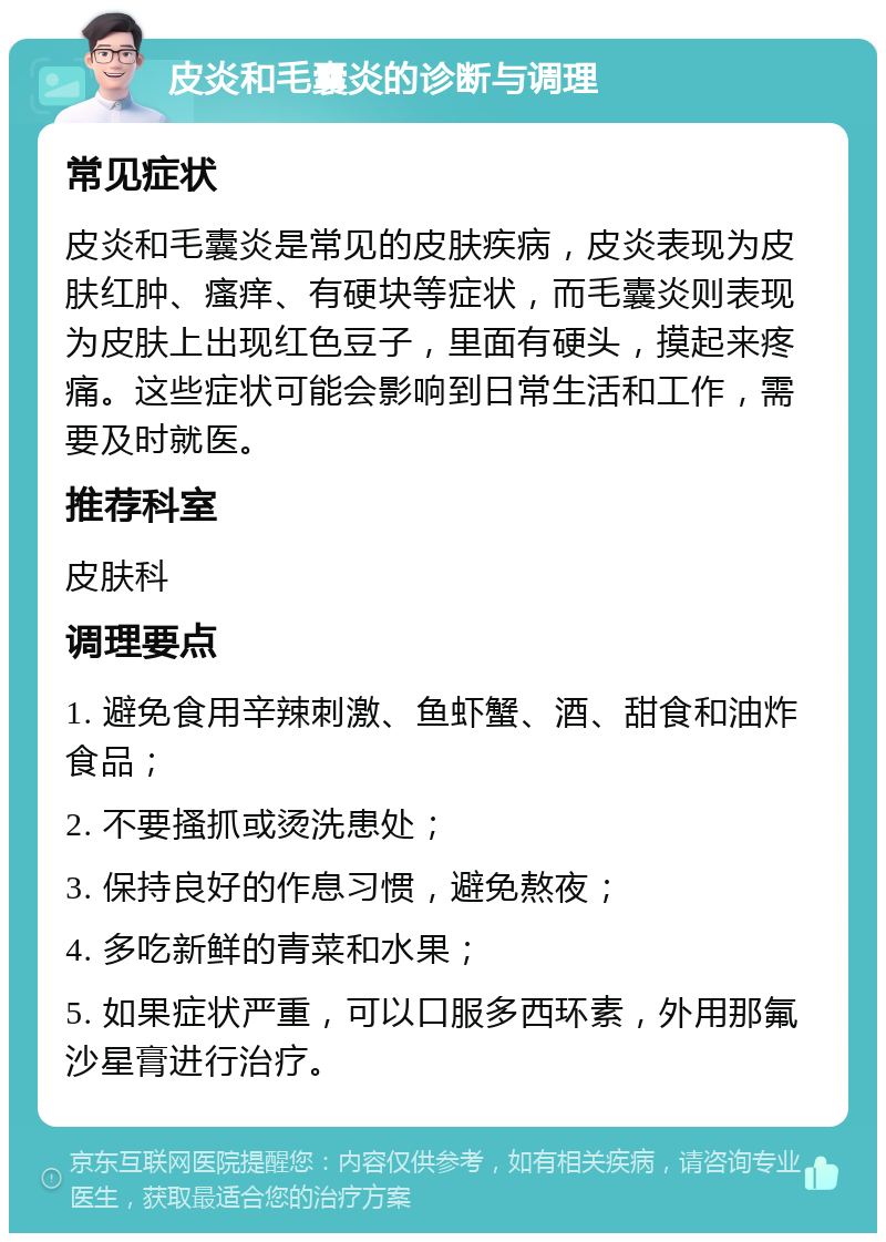 皮炎和毛囊炎的诊断与调理 常见症状 皮炎和毛囊炎是常见的皮肤疾病，皮炎表现为皮肤红肿、瘙痒、有硬块等症状，而毛囊炎则表现为皮肤上出现红色豆子，里面有硬头，摸起来疼痛。这些症状可能会影响到日常生活和工作，需要及时就医。 推荐科室 皮肤科 调理要点 1. 避免食用辛辣刺激、鱼虾蟹、酒、甜食和油炸食品； 2. 不要搔抓或烫洗患处； 3. 保持良好的作息习惯，避免熬夜； 4. 多吃新鲜的青菜和水果； 5. 如果症状严重，可以口服多西环素，外用那氟沙星膏进行治疗。