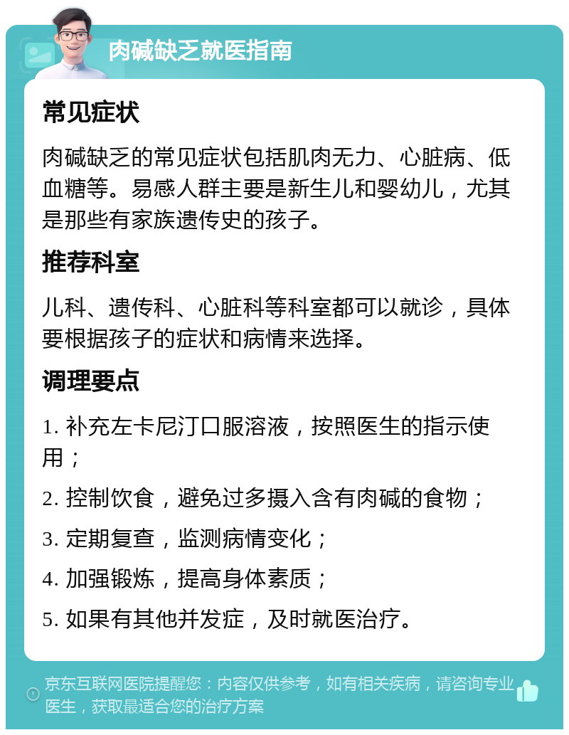 肉碱缺乏就医指南 常见症状 肉碱缺乏的常见症状包括肌肉无力、心脏病、低血糖等。易感人群主要是新生儿和婴幼儿，尤其是那些有家族遗传史的孩子。 推荐科室 儿科、遗传科、心脏科等科室都可以就诊，具体要根据孩子的症状和病情来选择。 调理要点 1. 补充左卡尼汀口服溶液，按照医生的指示使用； 2. 控制饮食，避免过多摄入含有肉碱的食物； 3. 定期复查，监测病情变化； 4. 加强锻炼，提高身体素质； 5. 如果有其他并发症，及时就医治疗。