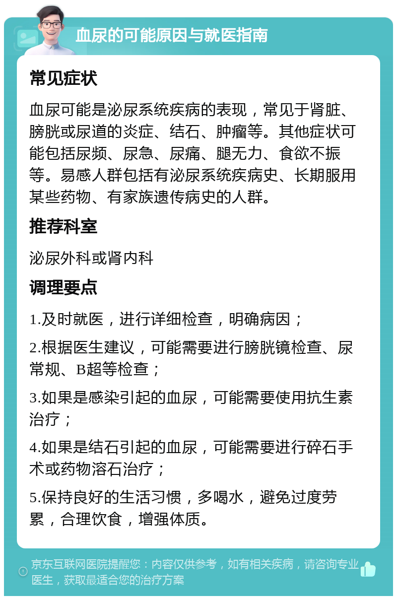 血尿的可能原因与就医指南 常见症状 血尿可能是泌尿系统疾病的表现，常见于肾脏、膀胱或尿道的炎症、结石、肿瘤等。其他症状可能包括尿频、尿急、尿痛、腿无力、食欲不振等。易感人群包括有泌尿系统疾病史、长期服用某些药物、有家族遗传病史的人群。 推荐科室 泌尿外科或肾内科 调理要点 1.及时就医，进行详细检查，明确病因； 2.根据医生建议，可能需要进行膀胱镜检查、尿常规、B超等检查； 3.如果是感染引起的血尿，可能需要使用抗生素治疗； 4.如果是结石引起的血尿，可能需要进行碎石手术或药物溶石治疗； 5.保持良好的生活习惯，多喝水，避免过度劳累，合理饮食，增强体质。