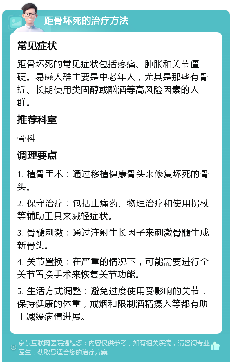 距骨坏死的治疗方法 常见症状 距骨坏死的常见症状包括疼痛、肿胀和关节僵硬。易感人群主要是中老年人，尤其是那些有骨折、长期使用类固醇或酗酒等高风险因素的人群。 推荐科室 骨科 调理要点 1. 植骨手术：通过移植健康骨头来修复坏死的骨头。 2. 保守治疗：包括止痛药、物理治疗和使用拐杖等辅助工具来减轻症状。 3. 骨髓刺激：通过注射生长因子来刺激骨髓生成新骨头。 4. 关节置换：在严重的情况下，可能需要进行全关节置换手术来恢复关节功能。 5. 生活方式调整：避免过度使用受影响的关节，保持健康的体重，戒烟和限制酒精摄入等都有助于减缓病情进展。