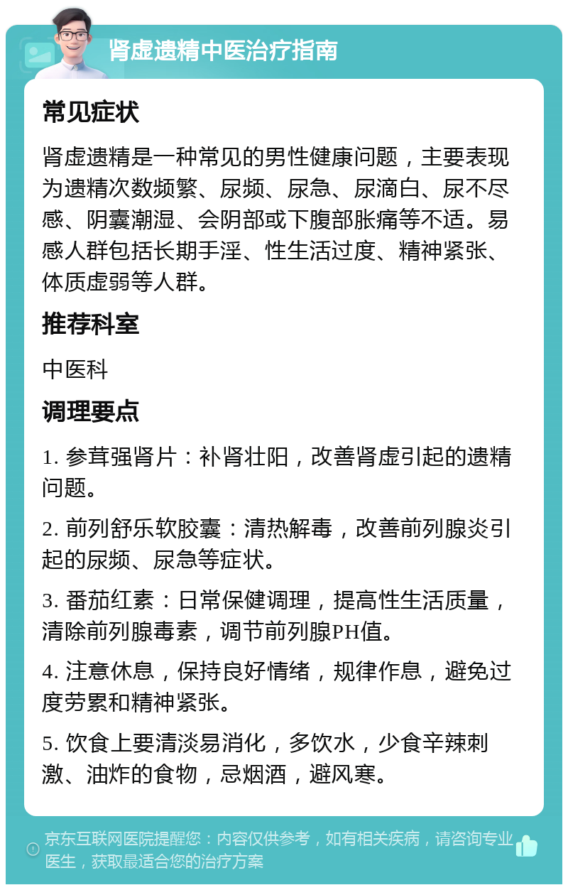 肾虚遗精中医治疗指南 常见症状 肾虚遗精是一种常见的男性健康问题，主要表现为遗精次数频繁、尿频、尿急、尿滴白、尿不尽感、阴囊潮湿、会阴部或下腹部胀痛等不适。易感人群包括长期手淫、性生活过度、精神紧张、体质虚弱等人群。 推荐科室 中医科 调理要点 1. 参茸强肾片：补肾壮阳，改善肾虚引起的遗精问题。 2. 前列舒乐软胶囊：清热解毒，改善前列腺炎引起的尿频、尿急等症状。 3. 番茄红素：日常保健调理，提高性生活质量，清除前列腺毒素，调节前列腺PH值。 4. 注意休息，保持良好情绪，规律作息，避免过度劳累和精神紧张。 5. 饮食上要清淡易消化，多饮水，少食辛辣刺激、油炸的食物，忌烟酒，避风寒。