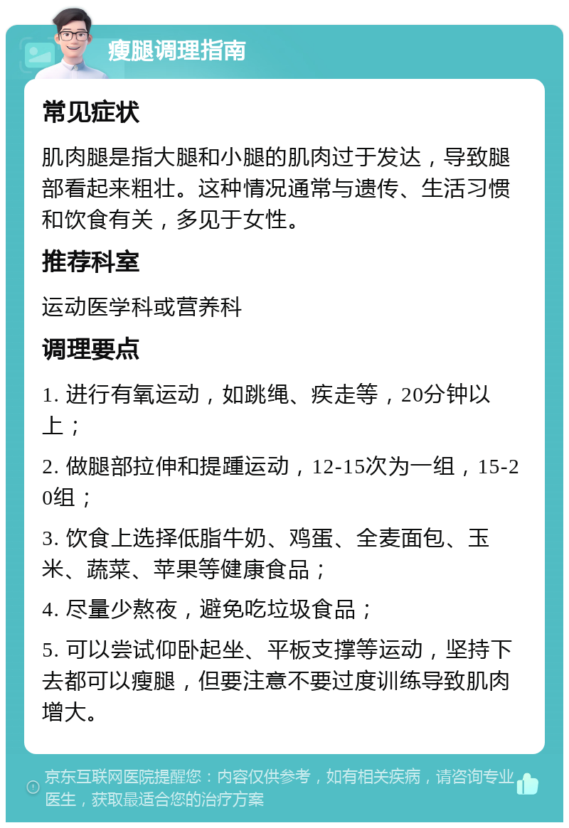 瘦腿调理指南 常见症状 肌肉腿是指大腿和小腿的肌肉过于发达，导致腿部看起来粗壮。这种情况通常与遗传、生活习惯和饮食有关，多见于女性。 推荐科室 运动医学科或营养科 调理要点 1. 进行有氧运动，如跳绳、疾走等，20分钟以上； 2. 做腿部拉伸和提踵运动，12-15次为一组，15-20组； 3. 饮食上选择低脂牛奶、鸡蛋、全麦面包、玉米、蔬菜、苹果等健康食品； 4. 尽量少熬夜，避免吃垃圾食品； 5. 可以尝试仰卧起坐、平板支撑等运动，坚持下去都可以瘦腿，但要注意不要过度训练导致肌肉增大。