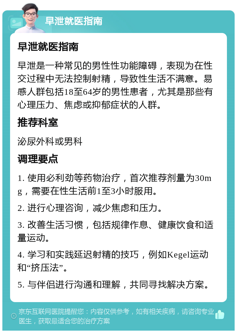 早泄就医指南 早泄就医指南 早泄是一种常见的男性性功能障碍，表现为在性交过程中无法控制射精，导致性生活不满意。易感人群包括18至64岁的男性患者，尤其是那些有心理压力、焦虑或抑郁症状的人群。 推荐科室 泌尿外科或男科 调理要点 1. 使用必利劲等药物治疗，首次推荐剂量为30mg，需要在性生活前1至3小时服用。 2. 进行心理咨询，减少焦虑和压力。 3. 改善生活习惯，包括规律作息、健康饮食和适量运动。 4. 学习和实践延迟射精的技巧，例如Kegel运动和“挤压法”。 5. 与伴侣进行沟通和理解，共同寻找解决方案。