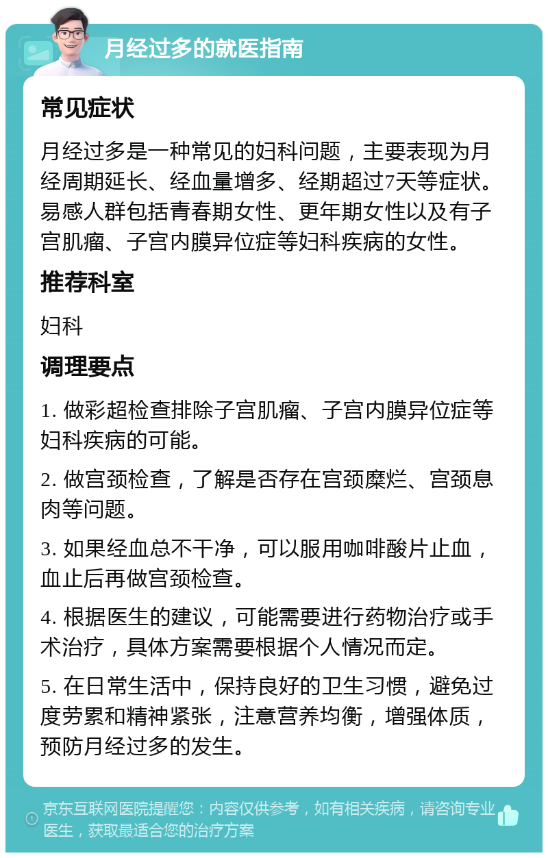 月经过多的就医指南 常见症状 月经过多是一种常见的妇科问题，主要表现为月经周期延长、经血量增多、经期超过7天等症状。易感人群包括青春期女性、更年期女性以及有子宫肌瘤、子宫内膜异位症等妇科疾病的女性。 推荐科室 妇科 调理要点 1. 做彩超检查排除子宫肌瘤、子宫内膜异位症等妇科疾病的可能。 2. 做宫颈检查，了解是否存在宫颈糜烂、宫颈息肉等问题。 3. 如果经血总不干净，可以服用咖啡酸片止血，血止后再做宫颈检查。 4. 根据医生的建议，可能需要进行药物治疗或手术治疗，具体方案需要根据个人情况而定。 5. 在日常生活中，保持良好的卫生习惯，避免过度劳累和精神紧张，注意营养均衡，增强体质，预防月经过多的发生。