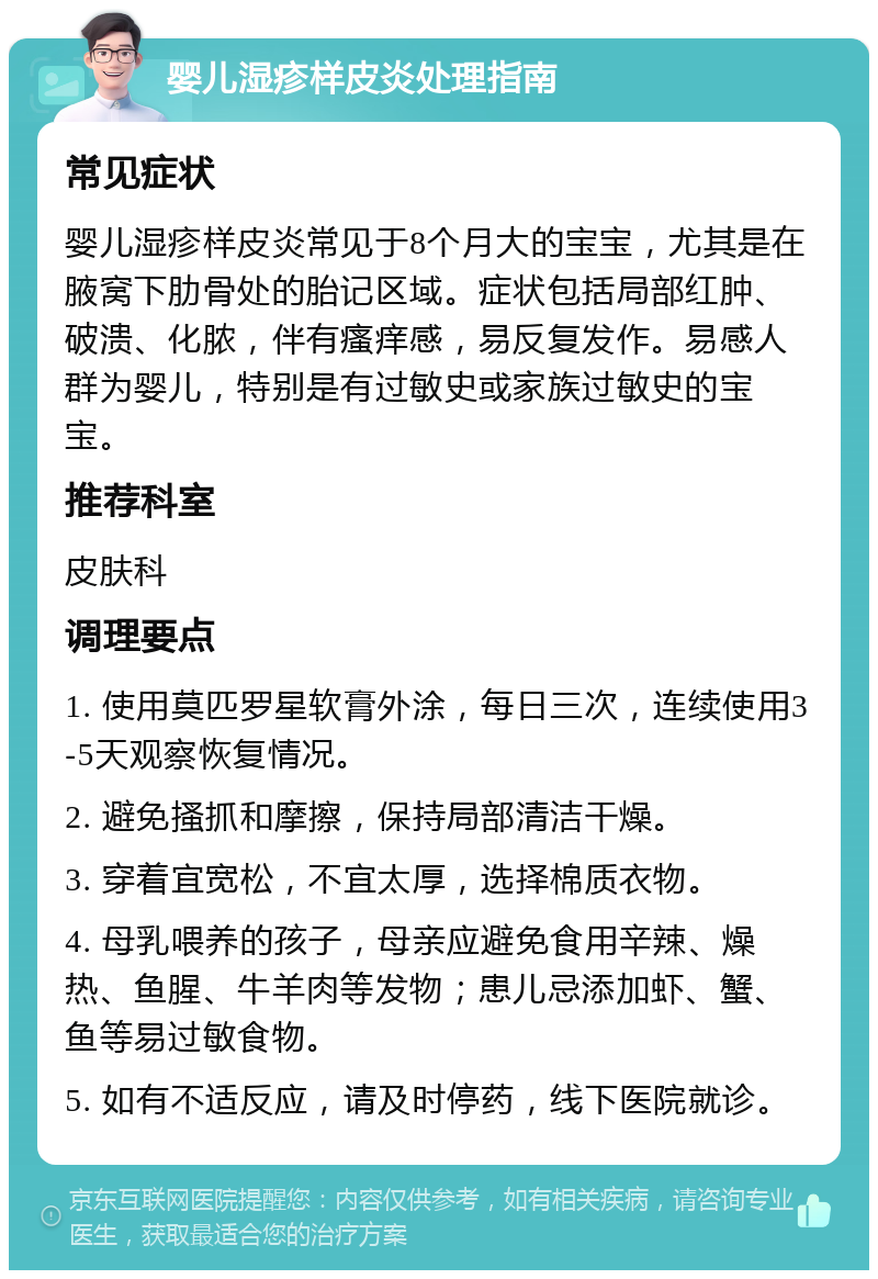 婴儿湿疹样皮炎处理指南 常见症状 婴儿湿疹样皮炎常见于8个月大的宝宝，尤其是在腋窝下肋骨处的胎记区域。症状包括局部红肿、破溃、化脓，伴有瘙痒感，易反复发作。易感人群为婴儿，特别是有过敏史或家族过敏史的宝宝。 推荐科室 皮肤科 调理要点 1. 使用莫匹罗星软膏外涂，每日三次，连续使用3-5天观察恢复情况。 2. 避免搔抓和摩擦，保持局部清洁干燥。 3. 穿着宜宽松，不宜太厚，选择棉质衣物。 4. 母乳喂养的孩子，母亲应避免食用辛辣、燥热、鱼腥、牛羊肉等发物；患儿忌添加虾、蟹、鱼等易过敏食物。 5. 如有不适反应，请及时停药，线下医院就诊。