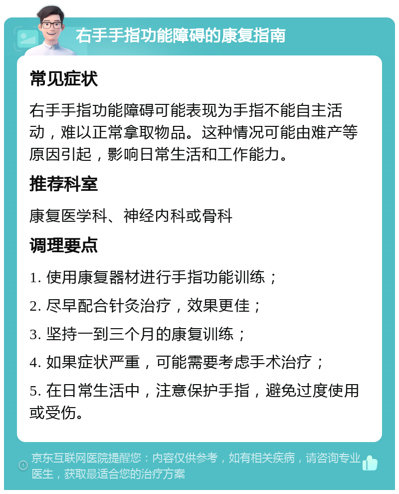 右手手指功能障碍的康复指南 常见症状 右手手指功能障碍可能表现为手指不能自主活动，难以正常拿取物品。这种情况可能由难产等原因引起，影响日常生活和工作能力。 推荐科室 康复医学科、神经内科或骨科 调理要点 1. 使用康复器材进行手指功能训练； 2. 尽早配合针灸治疗，效果更佳； 3. 坚持一到三个月的康复训练； 4. 如果症状严重，可能需要考虑手术治疗； 5. 在日常生活中，注意保护手指，避免过度使用或受伤。