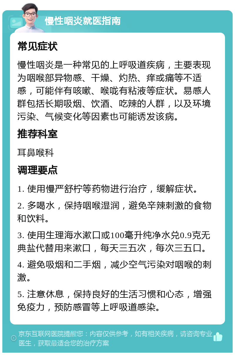 慢性咽炎就医指南 常见症状 慢性咽炎是一种常见的上呼吸道疾病，主要表现为咽喉部异物感、干燥、灼热、痒或痛等不适感，可能伴有咳嗽、喉咙有粘液等症状。易感人群包括长期吸烟、饮酒、吃辣的人群，以及环境污染、气候变化等因素也可能诱发该病。 推荐科室 耳鼻喉科 调理要点 1. 使用慢严舒柠等药物进行治疗，缓解症状。 2. 多喝水，保持咽喉湿润，避免辛辣刺激的食物和饮料。 3. 使用生理海水漱口或100毫升纯净水兑0.9克无典盐代替用来漱口，每天三五次，每次三五口。 4. 避免吸烟和二手烟，减少空气污染对咽喉的刺激。 5. 注意休息，保持良好的生活习惯和心态，增强免疫力，预防感冒等上呼吸道感染。