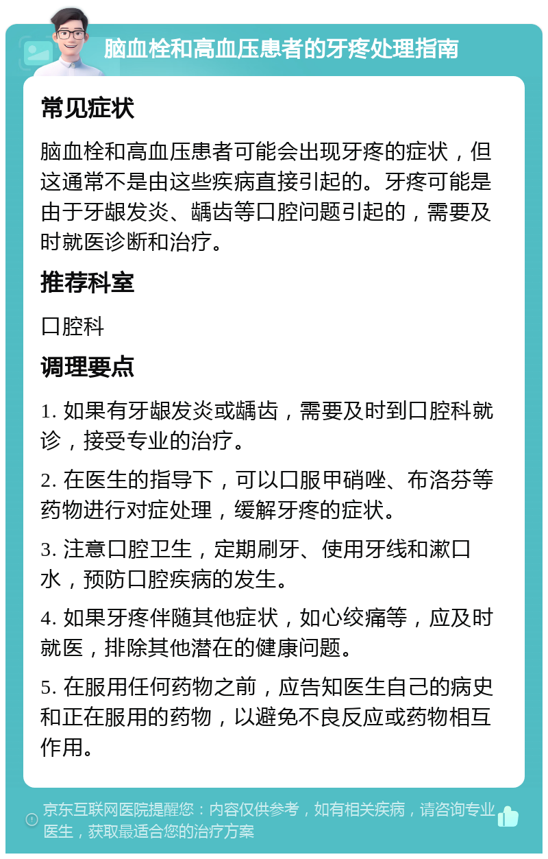 脑血栓和高血压患者的牙疼处理指南 常见症状 脑血栓和高血压患者可能会出现牙疼的症状，但这通常不是由这些疾病直接引起的。牙疼可能是由于牙龈发炎、龋齿等口腔问题引起的，需要及时就医诊断和治疗。 推荐科室 口腔科 调理要点 1. 如果有牙龈发炎或龋齿，需要及时到口腔科就诊，接受专业的治疗。 2. 在医生的指导下，可以口服甲硝唑、布洛芬等药物进行对症处理，缓解牙疼的症状。 3. 注意口腔卫生，定期刷牙、使用牙线和漱口水，预防口腔疾病的发生。 4. 如果牙疼伴随其他症状，如心绞痛等，应及时就医，排除其他潜在的健康问题。 5. 在服用任何药物之前，应告知医生自己的病史和正在服用的药物，以避免不良反应或药物相互作用。