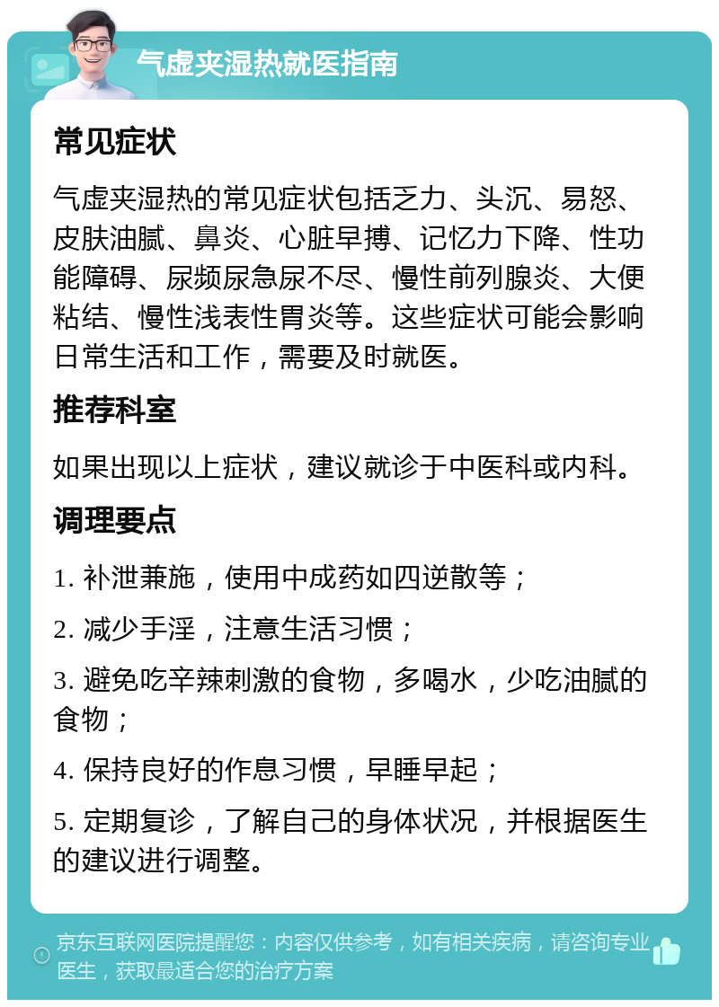 气虚夹湿热就医指南 常见症状 气虚夹湿热的常见症状包括乏力、头沉、易怒、皮肤油腻、鼻炎、心脏早搏、记忆力下降、性功能障碍、尿频尿急尿不尽、慢性前列腺炎、大便粘结、慢性浅表性胃炎等。这些症状可能会影响日常生活和工作，需要及时就医。 推荐科室 如果出现以上症状，建议就诊于中医科或内科。 调理要点 1. 补泄兼施，使用中成药如四逆散等； 2. 减少手淫，注意生活习惯； 3. 避免吃辛辣刺激的食物，多喝水，少吃油腻的食物； 4. 保持良好的作息习惯，早睡早起； 5. 定期复诊，了解自己的身体状况，并根据医生的建议进行调整。