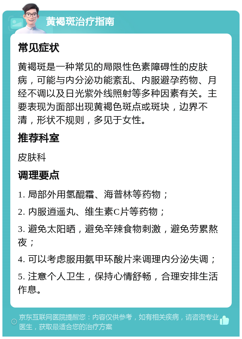 黄褐斑治疗指南 常见症状 黄褐斑是一种常见的局限性色素障碍性的皮肤病，可能与内分泌功能紊乱、内服避孕药物、月经不调以及日光紫外线照射等多种因素有关。主要表现为面部出现黄褐色斑点或斑块，边界不清，形状不规则，多见于女性。 推荐科室 皮肤科 调理要点 1. 局部外用氢醌霜、海普林等药物； 2. 内服逍遥丸、维生素C片等药物； 3. 避免太阳晒，避免辛辣食物刺激，避免劳累熬夜； 4. 可以考虑服用氨甲环酸片来调理内分泌失调； 5. 注意个人卫生，保持心情舒畅，合理安排生活作息。