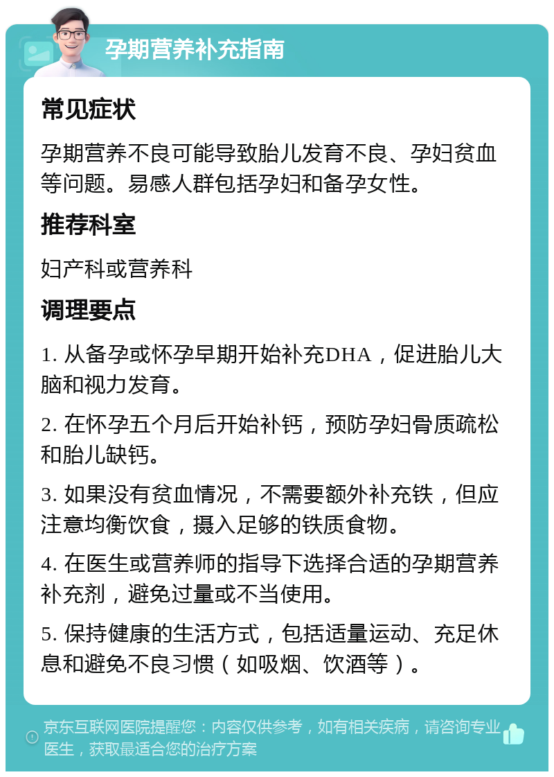 孕期营养补充指南 常见症状 孕期营养不良可能导致胎儿发育不良、孕妇贫血等问题。易感人群包括孕妇和备孕女性。 推荐科室 妇产科或营养科 调理要点 1. 从备孕或怀孕早期开始补充DHA，促进胎儿大脑和视力发育。 2. 在怀孕五个月后开始补钙，预防孕妇骨质疏松和胎儿缺钙。 3. 如果没有贫血情况，不需要额外补充铁，但应注意均衡饮食，摄入足够的铁质食物。 4. 在医生或营养师的指导下选择合适的孕期营养补充剂，避免过量或不当使用。 5. 保持健康的生活方式，包括适量运动、充足休息和避免不良习惯（如吸烟、饮酒等）。