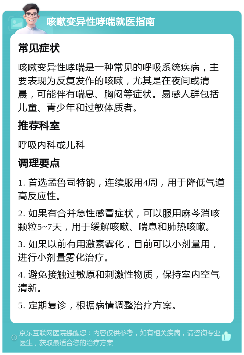 咳嗽变异性哮喘就医指南 常见症状 咳嗽变异性哮喘是一种常见的呼吸系统疾病，主要表现为反复发作的咳嗽，尤其是在夜间或清晨，可能伴有喘息、胸闷等症状。易感人群包括儿童、青少年和过敏体质者。 推荐科室 呼吸内科或儿科 调理要点 1. 首选孟鲁司特钠，连续服用4周，用于降低气道高反应性。 2. 如果有合并急性感冒症状，可以服用麻芩消咳颗粒5~7天，用于缓解咳嗽、喘息和肺热咳嗽。 3. 如果以前有用激素雾化，目前可以小剂量用，进行小剂量雾化治疗。 4. 避免接触过敏原和刺激性物质，保持室内空气清新。 5. 定期复诊，根据病情调整治疗方案。