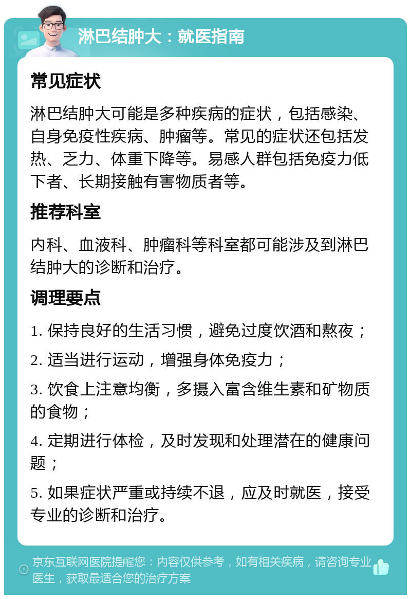 淋巴结肿大：就医指南 常见症状 淋巴结肿大可能是多种疾病的症状，包括感染、自身免疫性疾病、肿瘤等。常见的症状还包括发热、乏力、体重下降等。易感人群包括免疫力低下者、长期接触有害物质者等。 推荐科室 内科、血液科、肿瘤科等科室都可能涉及到淋巴结肿大的诊断和治疗。 调理要点 1. 保持良好的生活习惯，避免过度饮酒和熬夜； 2. 适当进行运动，增强身体免疫力； 3. 饮食上注意均衡，多摄入富含维生素和矿物质的食物； 4. 定期进行体检，及时发现和处理潜在的健康问题； 5. 如果症状严重或持续不退，应及时就医，接受专业的诊断和治疗。