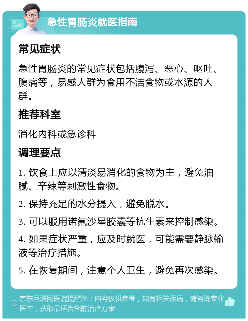 急性胃肠炎就医指南 常见症状 急性胃肠炎的常见症状包括腹泻、恶心、呕吐、腹痛等，易感人群为食用不洁食物或水源的人群。 推荐科室 消化内科或急诊科 调理要点 1. 饮食上应以清淡易消化的食物为主，避免油腻、辛辣等刺激性食物。 2. 保持充足的水分摄入，避免脱水。 3. 可以服用诺氟沙星胶囊等抗生素来控制感染。 4. 如果症状严重，应及时就医，可能需要静脉输液等治疗措施。 5. 在恢复期间，注意个人卫生，避免再次感染。