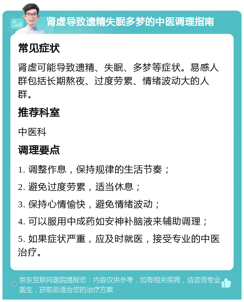 肾虚导致遗精失眠多梦的中医调理指南 常见症状 肾虚可能导致遗精、失眠、多梦等症状。易感人群包括长期熬夜、过度劳累、情绪波动大的人群。 推荐科室 中医科 调理要点 1. 调整作息，保持规律的生活节奏； 2. 避免过度劳累，适当休息； 3. 保持心情愉快，避免情绪波动； 4. 可以服用中成药如安神补脑液来辅助调理； 5. 如果症状严重，应及时就医，接受专业的中医治疗。