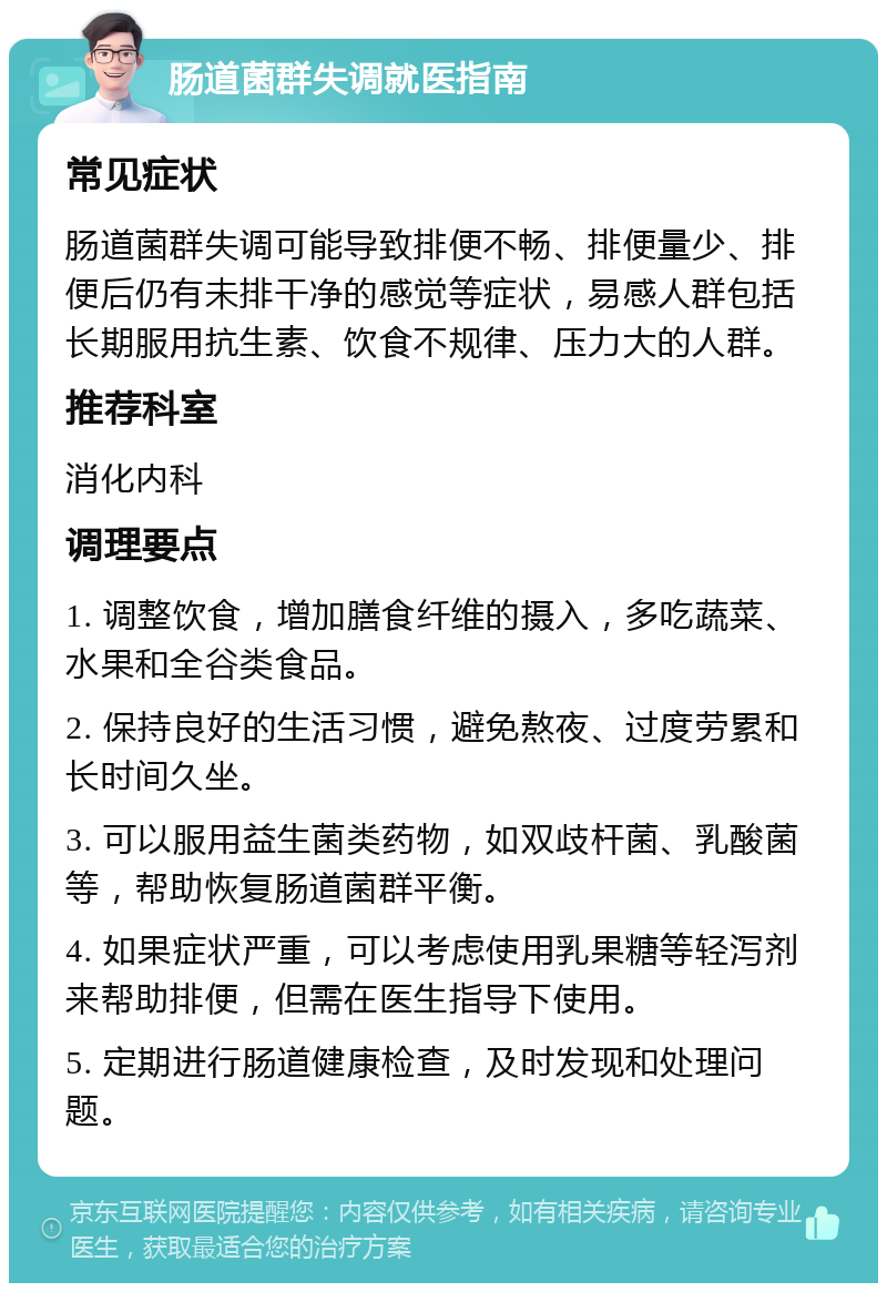 肠道菌群失调就医指南 常见症状 肠道菌群失调可能导致排便不畅、排便量少、排便后仍有未排干净的感觉等症状，易感人群包括长期服用抗生素、饮食不规律、压力大的人群。 推荐科室 消化内科 调理要点 1. 调整饮食，增加膳食纤维的摄入，多吃蔬菜、水果和全谷类食品。 2. 保持良好的生活习惯，避免熬夜、过度劳累和长时间久坐。 3. 可以服用益生菌类药物，如双歧杆菌、乳酸菌等，帮助恢复肠道菌群平衡。 4. 如果症状严重，可以考虑使用乳果糖等轻泻剂来帮助排便，但需在医生指导下使用。 5. 定期进行肠道健康检查，及时发现和处理问题。