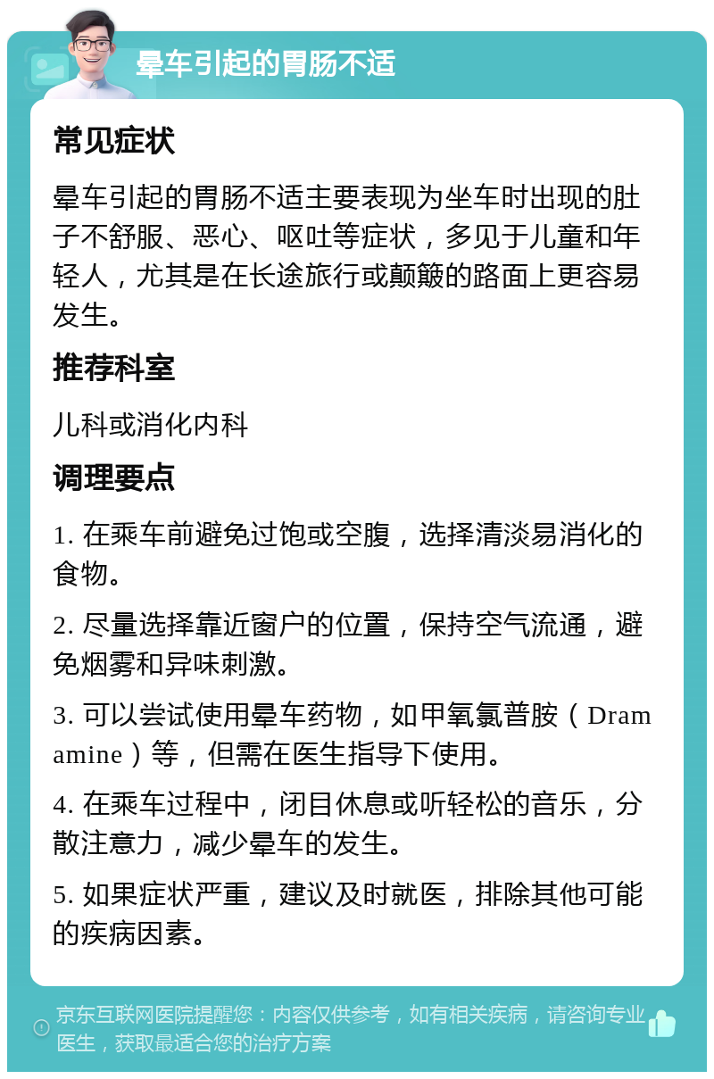 晕车引起的胃肠不适 常见症状 晕车引起的胃肠不适主要表现为坐车时出现的肚子不舒服、恶心、呕吐等症状，多见于儿童和年轻人，尤其是在长途旅行或颠簸的路面上更容易发生。 推荐科室 儿科或消化内科 调理要点 1. 在乘车前避免过饱或空腹，选择清淡易消化的食物。 2. 尽量选择靠近窗户的位置，保持空气流通，避免烟雾和异味刺激。 3. 可以尝试使用晕车药物，如甲氧氯普胺（Dramamine）等，但需在医生指导下使用。 4. 在乘车过程中，闭目休息或听轻松的音乐，分散注意力，减少晕车的发生。 5. 如果症状严重，建议及时就医，排除其他可能的疾病因素。