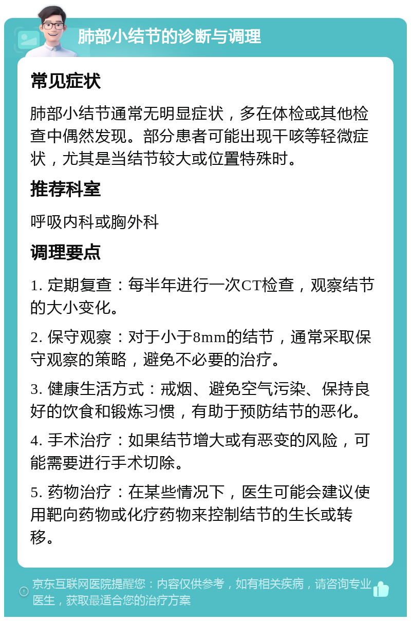 肺部小结节的诊断与调理 常见症状 肺部小结节通常无明显症状，多在体检或其他检查中偶然发现。部分患者可能出现干咳等轻微症状，尤其是当结节较大或位置特殊时。 推荐科室 呼吸内科或胸外科 调理要点 1. 定期复查：每半年进行一次CT检查，观察结节的大小变化。 2. 保守观察：对于小于8mm的结节，通常采取保守观察的策略，避免不必要的治疗。 3. 健康生活方式：戒烟、避免空气污染、保持良好的饮食和锻炼习惯，有助于预防结节的恶化。 4. 手术治疗：如果结节增大或有恶变的风险，可能需要进行手术切除。 5. 药物治疗：在某些情况下，医生可能会建议使用靶向药物或化疗药物来控制结节的生长或转移。