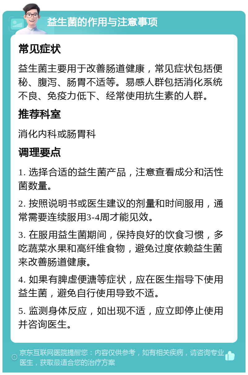 益生菌的作用与注意事项 常见症状 益生菌主要用于改善肠道健康，常见症状包括便秘、腹泻、肠胃不适等。易感人群包括消化系统不良、免疫力低下、经常使用抗生素的人群。 推荐科室 消化内科或肠胃科 调理要点 1. 选择合适的益生菌产品，注意查看成分和活性菌数量。 2. 按照说明书或医生建议的剂量和时间服用，通常需要连续服用3-4周才能见效。 3. 在服用益生菌期间，保持良好的饮食习惯，多吃蔬菜水果和高纤维食物，避免过度依赖益生菌来改善肠道健康。 4. 如果有脾虚便溏等症状，应在医生指导下使用益生菌，避免自行使用导致不适。 5. 监测身体反应，如出现不适，应立即停止使用并咨询医生。