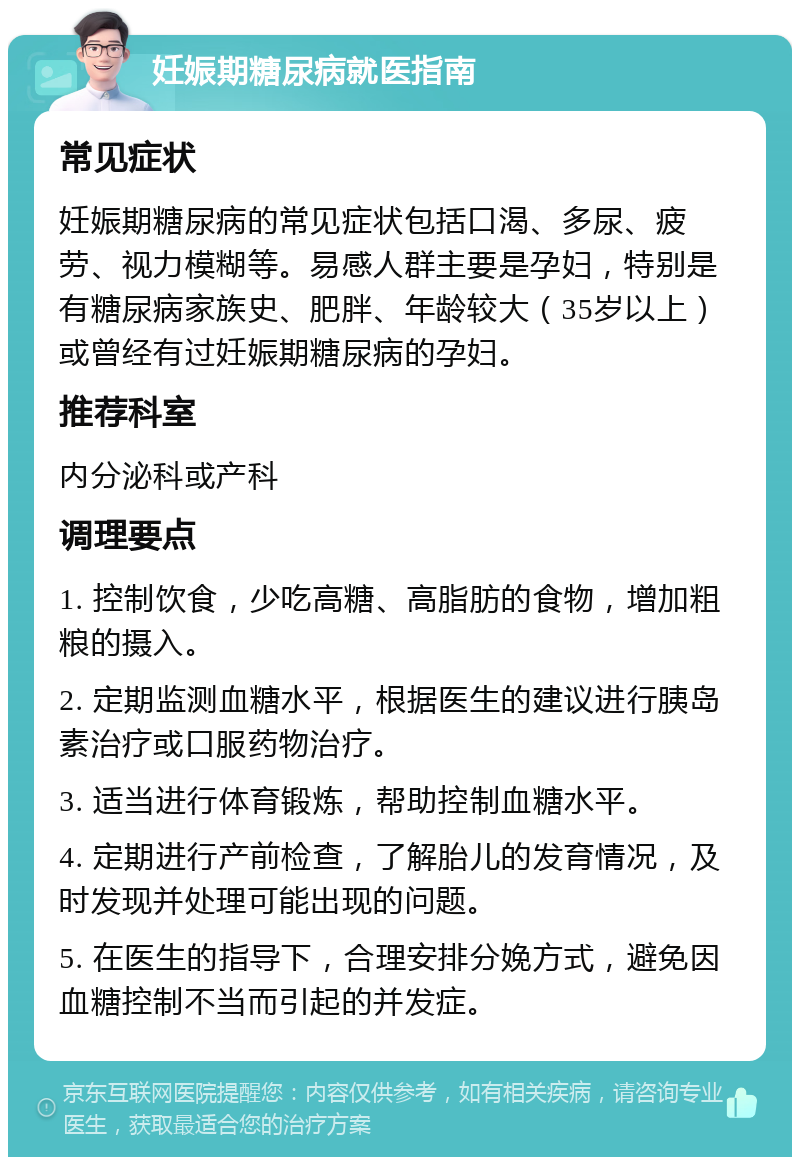 妊娠期糖尿病就医指南 常见症状 妊娠期糖尿病的常见症状包括口渴、多尿、疲劳、视力模糊等。易感人群主要是孕妇，特别是有糖尿病家族史、肥胖、年龄较大（35岁以上）或曾经有过妊娠期糖尿病的孕妇。 推荐科室 内分泌科或产科 调理要点 1. 控制饮食，少吃高糖、高脂肪的食物，增加粗粮的摄入。 2. 定期监测血糖水平，根据医生的建议进行胰岛素治疗或口服药物治疗。 3. 适当进行体育锻炼，帮助控制血糖水平。 4. 定期进行产前检查，了解胎儿的发育情况，及时发现并处理可能出现的问题。 5. 在医生的指导下，合理安排分娩方式，避免因血糖控制不当而引起的并发症。