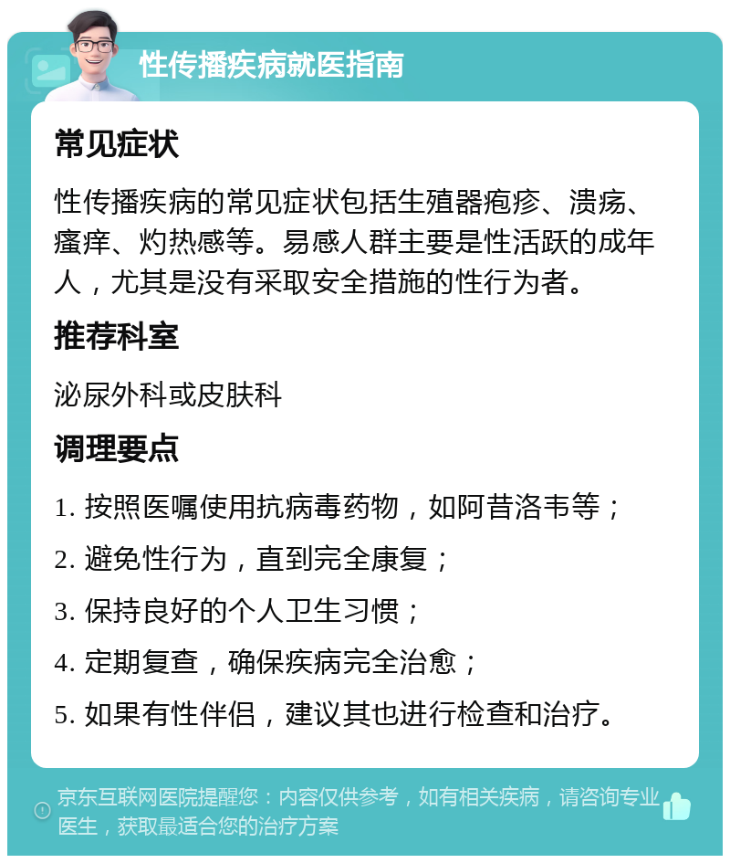 性传播疾病就医指南 常见症状 性传播疾病的常见症状包括生殖器疱疹、溃疡、瘙痒、灼热感等。易感人群主要是性活跃的成年人，尤其是没有采取安全措施的性行为者。 推荐科室 泌尿外科或皮肤科 调理要点 1. 按照医嘱使用抗病毒药物，如阿昔洛韦等； 2. 避免性行为，直到完全康复； 3. 保持良好的个人卫生习惯； 4. 定期复查，确保疾病完全治愈； 5. 如果有性伴侣，建议其也进行检查和治疗。