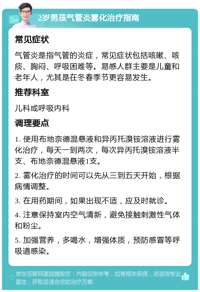 2岁男孩气管炎雾化治疗指南 常见症状 气管炎是指气管的炎症，常见症状包括咳嗽、咳痰、胸闷、呼吸困难等。易感人群主要是儿童和老年人，尤其是在冬春季节更容易发生。 推荐科室 儿科或呼吸内科 调理要点 1. 使用布地奈德混悬液和异丙托溴铵溶液进行雾化治疗，每天一到两次，每次异丙托溴铵溶液半支、布地奈德混悬液1支。 2. 雾化治疗的时间可以先从三到五天开始，根据病情调整。 3. 在用药期间，如果出现不适，应及时就诊。 4. 注意保持室内空气清新，避免接触刺激性气体和粉尘。 5. 加强营养，多喝水，增强体质，预防感冒等呼吸道感染。