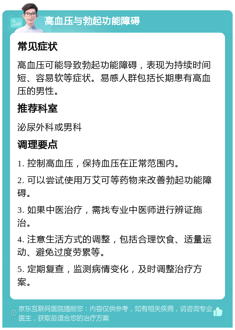 高血压与勃起功能障碍 常见症状 高血压可能导致勃起功能障碍，表现为持续时间短、容易软等症状。易感人群包括长期患有高血压的男性。 推荐科室 泌尿外科或男科 调理要点 1. 控制高血压，保持血压在正常范围内。 2. 可以尝试使用万艾可等药物来改善勃起功能障碍。 3. 如果中医治疗，需找专业中医师进行辨证施治。 4. 注意生活方式的调整，包括合理饮食、适量运动、避免过度劳累等。 5. 定期复查，监测病情变化，及时调整治疗方案。