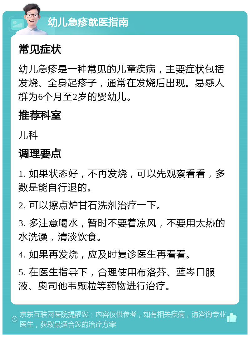 幼儿急疹就医指南 常见症状 幼儿急疹是一种常见的儿童疾病，主要症状包括发烧、全身起疹子，通常在发烧后出现。易感人群为6个月至2岁的婴幼儿。 推荐科室 儿科 调理要点 1. 如果状态好，不再发烧，可以先观察看看，多数是能自行退的。 2. 可以擦点炉甘石洗剂治疗一下。 3. 多注意喝水，暂时不要着凉风，不要用太热的水洗澡，清淡饮食。 4. 如果再发烧，应及时复诊医生再看看。 5. 在医生指导下，合理使用布洛芬、蓝岑口服液、奥司他韦颗粒等药物进行治疗。