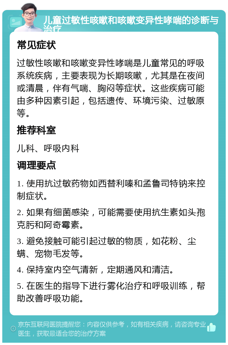 儿童过敏性咳嗽和咳嗽变异性哮喘的诊断与治疗 常见症状 过敏性咳嗽和咳嗽变异性哮喘是儿童常见的呼吸系统疾病，主要表现为长期咳嗽，尤其是在夜间或清晨，伴有气喘、胸闷等症状。这些疾病可能由多种因素引起，包括遗传、环境污染、过敏原等。 推荐科室 儿科、呼吸内科 调理要点 1. 使用抗过敏药物如西替利嗪和孟鲁司特钠来控制症状。 2. 如果有细菌感染，可能需要使用抗生素如头孢克肟和阿奇霉素。 3. 避免接触可能引起过敏的物质，如花粉、尘螨、宠物毛发等。 4. 保持室内空气清新，定期通风和清洁。 5. 在医生的指导下进行雾化治疗和呼吸训练，帮助改善呼吸功能。