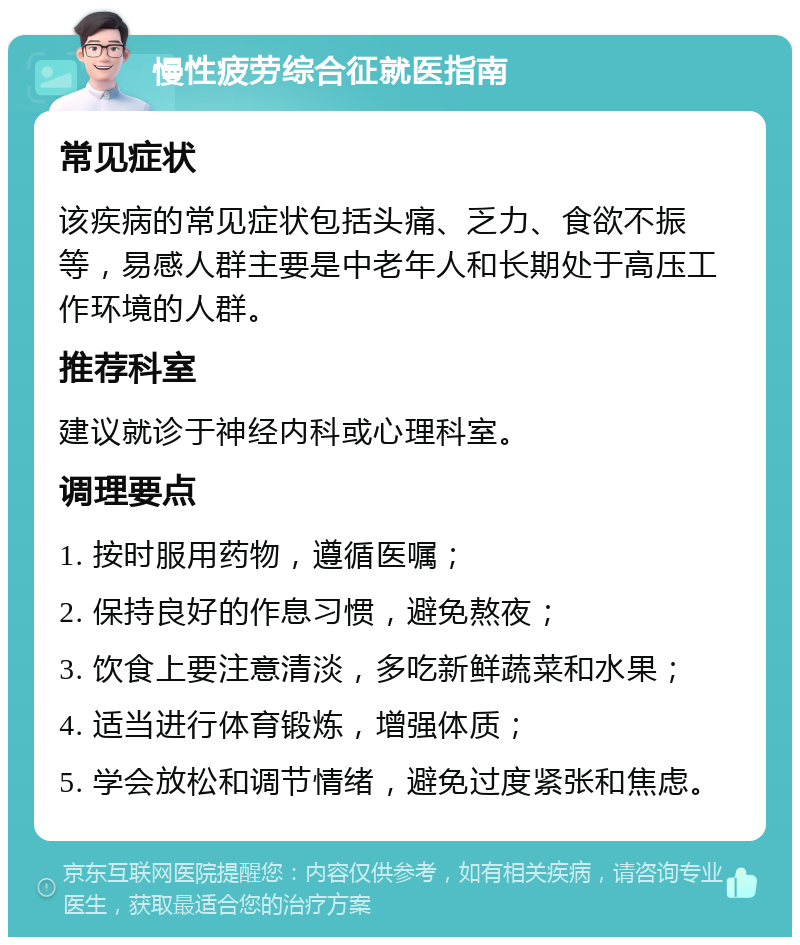 慢性疲劳综合征就医指南 常见症状 该疾病的常见症状包括头痛、乏力、食欲不振等，易感人群主要是中老年人和长期处于高压工作环境的人群。 推荐科室 建议就诊于神经内科或心理科室。 调理要点 1. 按时服用药物，遵循医嘱； 2. 保持良好的作息习惯，避免熬夜； 3. 饮食上要注意清淡，多吃新鲜蔬菜和水果； 4. 适当进行体育锻炼，增强体质； 5. 学会放松和调节情绪，避免过度紧张和焦虑。