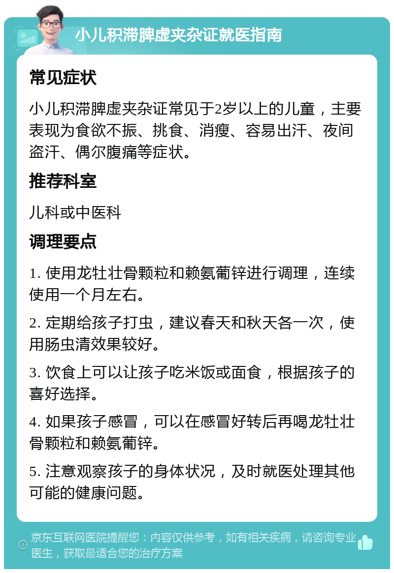 小儿积滞脾虚夹杂证就医指南 常见症状 小儿积滞脾虚夹杂证常见于2岁以上的儿童，主要表现为食欲不振、挑食、消瘦、容易出汗、夜间盗汗、偶尔腹痛等症状。 推荐科室 儿科或中医科 调理要点 1. 使用龙牡壮骨颗粒和赖氨葡锌进行调理，连续使用一个月左右。 2. 定期给孩子打虫，建议春天和秋天各一次，使用肠虫清效果较好。 3. 饮食上可以让孩子吃米饭或面食，根据孩子的喜好选择。 4. 如果孩子感冒，可以在感冒好转后再喝龙牡壮骨颗粒和赖氨葡锌。 5. 注意观察孩子的身体状况，及时就医处理其他可能的健康问题。