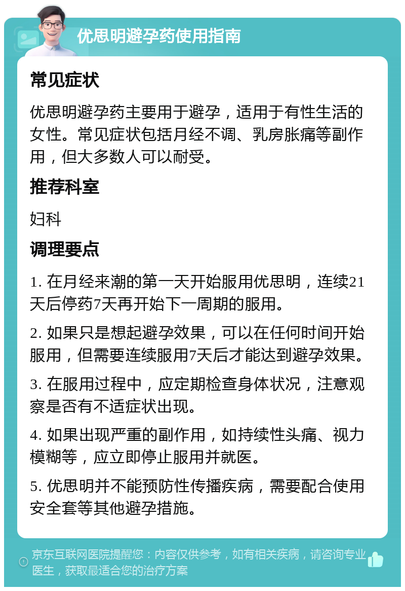 优思明避孕药使用指南 常见症状 优思明避孕药主要用于避孕，适用于有性生活的女性。常见症状包括月经不调、乳房胀痛等副作用，但大多数人可以耐受。 推荐科室 妇科 调理要点 1. 在月经来潮的第一天开始服用优思明，连续21天后停药7天再开始下一周期的服用。 2. 如果只是想起避孕效果，可以在任何时间开始服用，但需要连续服用7天后才能达到避孕效果。 3. 在服用过程中，应定期检查身体状况，注意观察是否有不适症状出现。 4. 如果出现严重的副作用，如持续性头痛、视力模糊等，应立即停止服用并就医。 5. 优思明并不能预防性传播疾病，需要配合使用安全套等其他避孕措施。