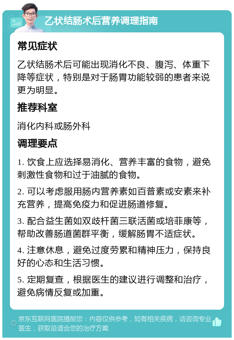 乙状结肠术后营养调理指南 常见症状 乙状结肠术后可能出现消化不良、腹泻、体重下降等症状，特别是对于肠胃功能较弱的患者来说更为明显。 推荐科室 消化内科或肠外科 调理要点 1. 饮食上应选择易消化、营养丰富的食物，避免刺激性食物和过于油腻的食物。 2. 可以考虑服用肠内营养素如百普素或安素来补充营养，提高免疫力和促进肠道修复。 3. 配合益生菌如双歧杆菌三联活菌或培菲康等，帮助改善肠道菌群平衡，缓解肠胃不适症状。 4. 注意休息，避免过度劳累和精神压力，保持良好的心态和生活习惯。 5. 定期复查，根据医生的建议进行调整和治疗，避免病情反复或加重。