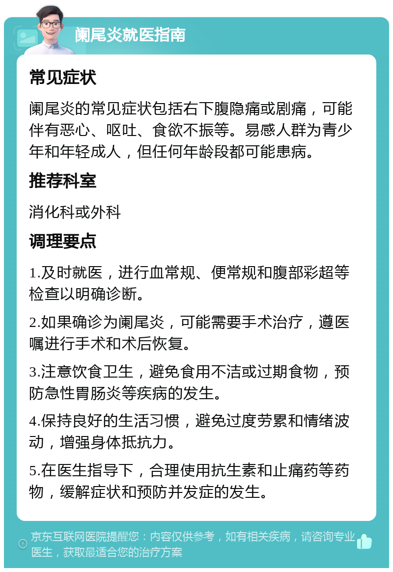 阑尾炎就医指南 常见症状 阑尾炎的常见症状包括右下腹隐痛或剧痛，可能伴有恶心、呕吐、食欲不振等。易感人群为青少年和年轻成人，但任何年龄段都可能患病。 推荐科室 消化科或外科 调理要点 1.及时就医，进行血常规、便常规和腹部彩超等检查以明确诊断。 2.如果确诊为阑尾炎，可能需要手术治疗，遵医嘱进行手术和术后恢复。 3.注意饮食卫生，避免食用不洁或过期食物，预防急性胃肠炎等疾病的发生。 4.保持良好的生活习惯，避免过度劳累和情绪波动，增强身体抵抗力。 5.在医生指导下，合理使用抗生素和止痛药等药物，缓解症状和预防并发症的发生。