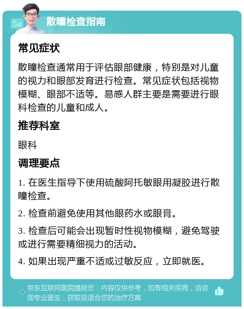 散瞳检查指南 常见症状 散瞳检查通常用于评估眼部健康，特别是对儿童的视力和眼部发育进行检查。常见症状包括视物模糊、眼部不适等。易感人群主要是需要进行眼科检查的儿童和成人。 推荐科室 眼科 调理要点 1. 在医生指导下使用硫酸阿托敏眼用凝胶进行散瞳检查。 2. 检查前避免使用其他眼药水或眼膏。 3. 检查后可能会出现暂时性视物模糊，避免驾驶或进行需要精细视力的活动。 4. 如果出现严重不适或过敏反应，立即就医。