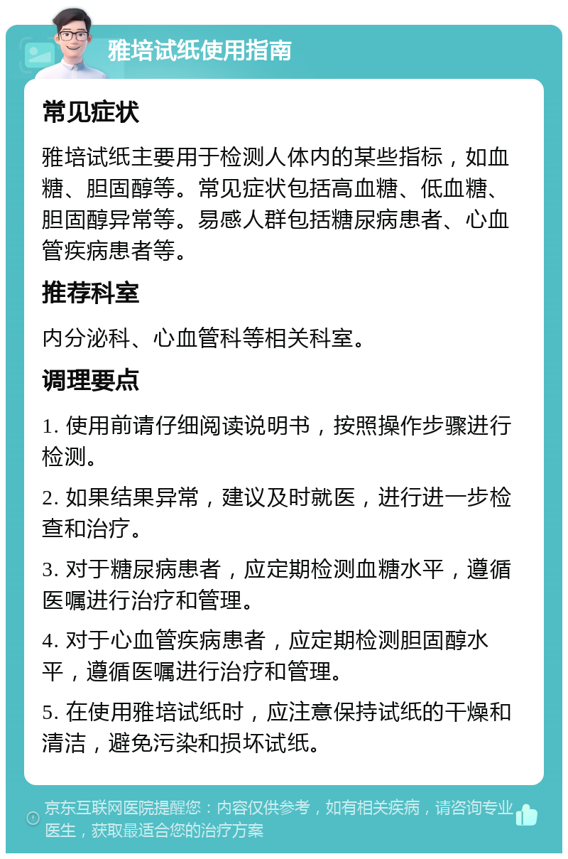 雅培试纸使用指南 常见症状 雅培试纸主要用于检测人体内的某些指标，如血糖、胆固醇等。常见症状包括高血糖、低血糖、胆固醇异常等。易感人群包括糖尿病患者、心血管疾病患者等。 推荐科室 内分泌科、心血管科等相关科室。 调理要点 1. 使用前请仔细阅读说明书，按照操作步骤进行检测。 2. 如果结果异常，建议及时就医，进行进一步检查和治疗。 3. 对于糖尿病患者，应定期检测血糖水平，遵循医嘱进行治疗和管理。 4. 对于心血管疾病患者，应定期检测胆固醇水平，遵循医嘱进行治疗和管理。 5. 在使用雅培试纸时，应注意保持试纸的干燥和清洁，避免污染和损坏试纸。