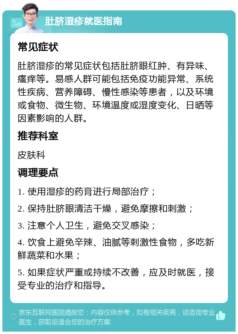 肚脐湿疹就医指南 常见症状 肚脐湿疹的常见症状包括肚脐眼红肿、有异味、瘙痒等。易感人群可能包括免疫功能异常、系统性疾病、营养障碍、慢性感染等患者，以及环境或食物、微生物、环境温度或湿度变化、日晒等因素影响的人群。 推荐科室 皮肤科 调理要点 1. 使用湿疹的药膏进行局部治疗； 2. 保持肚脐眼清洁干燥，避免摩擦和刺激； 3. 注意个人卫生，避免交叉感染； 4. 饮食上避免辛辣、油腻等刺激性食物，多吃新鲜蔬菜和水果； 5. 如果症状严重或持续不改善，应及时就医，接受专业的治疗和指导。