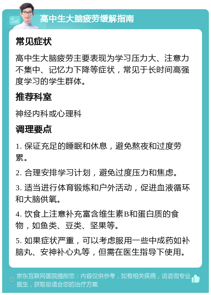 高中生大脑疲劳缓解指南 常见症状 高中生大脑疲劳主要表现为学习压力大、注意力不集中、记忆力下降等症状，常见于长时间高强度学习的学生群体。 推荐科室 神经内科或心理科 调理要点 1. 保证充足的睡眠和休息，避免熬夜和过度劳累。 2. 合理安排学习计划，避免过度压力和焦虑。 3. 适当进行体育锻炼和户外活动，促进血液循环和大脑供氧。 4. 饮食上注意补充富含维生素B和蛋白质的食物，如鱼类、豆类、坚果等。 5. 如果症状严重，可以考虑服用一些中成药如补脑丸、安神补心丸等，但需在医生指导下使用。