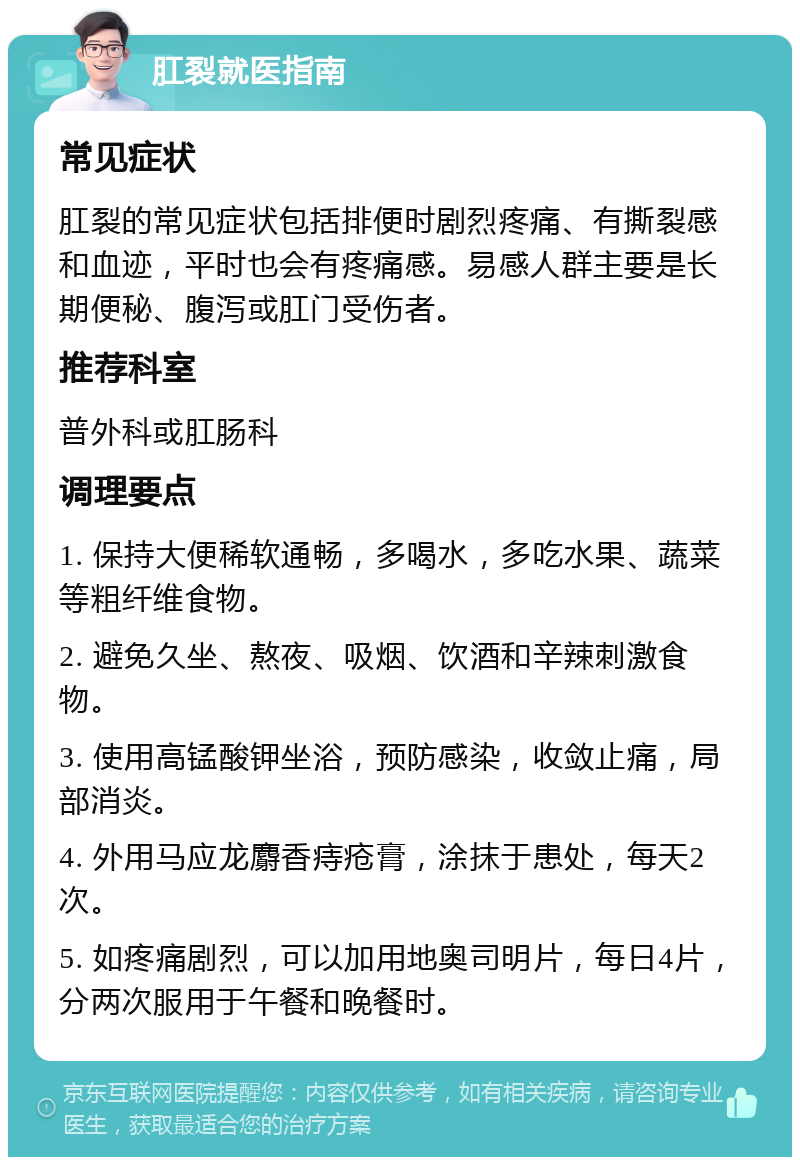 肛裂就医指南 常见症状 肛裂的常见症状包括排便时剧烈疼痛、有撕裂感和血迹，平时也会有疼痛感。易感人群主要是长期便秘、腹泻或肛门受伤者。 推荐科室 普外科或肛肠科 调理要点 1. 保持大便稀软通畅，多喝水，多吃水果、蔬菜等粗纤维食物。 2. 避免久坐、熬夜、吸烟、饮酒和辛辣刺激食物。 3. 使用高锰酸钾坐浴，预防感染，收敛止痛，局部消炎。 4. 外用马应龙麝香痔疮膏，涂抹于患处，每天2次。 5. 如疼痛剧烈，可以加用地奥司明片，每日4片，分两次服用于午餐和晚餐时。