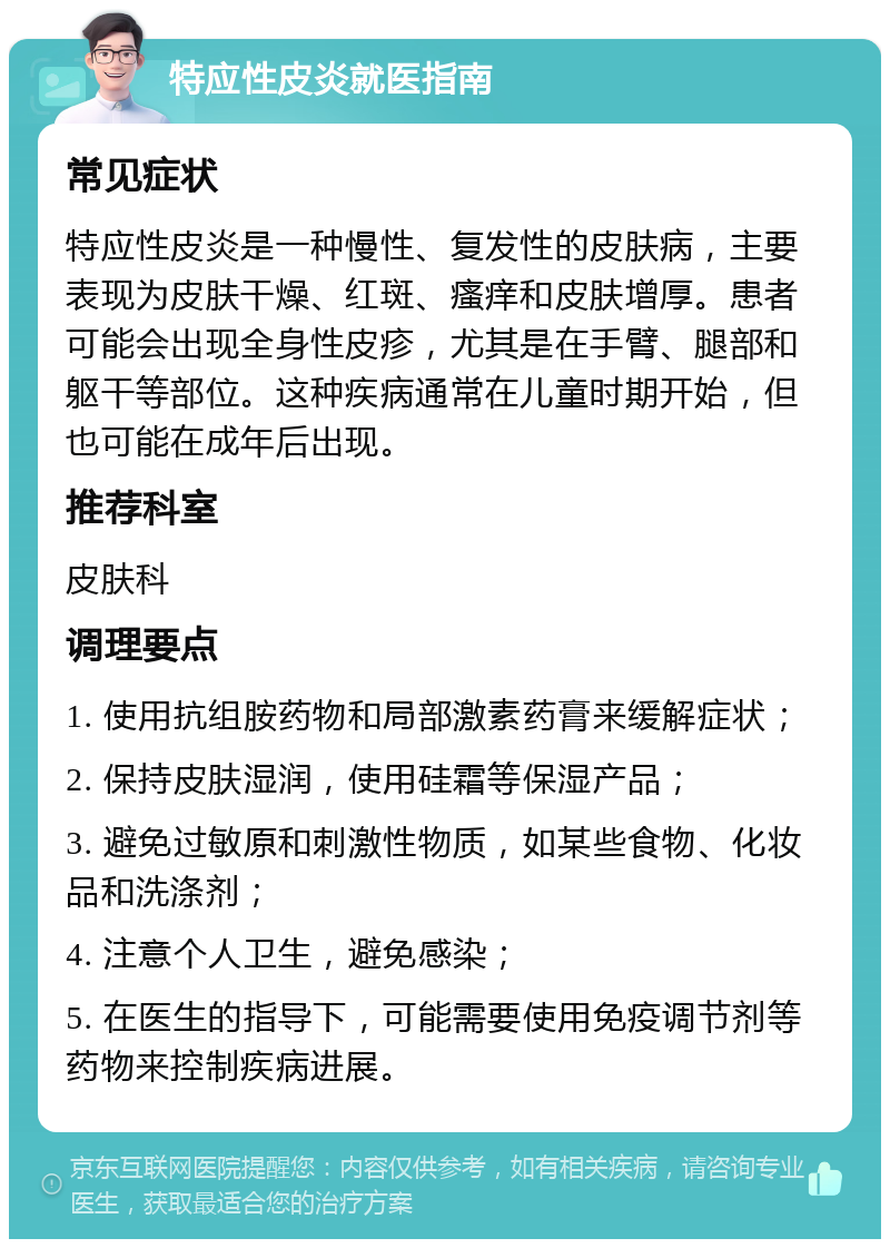 特应性皮炎就医指南 常见症状 特应性皮炎是一种慢性、复发性的皮肤病，主要表现为皮肤干燥、红斑、瘙痒和皮肤增厚。患者可能会出现全身性皮疹，尤其是在手臂、腿部和躯干等部位。这种疾病通常在儿童时期开始，但也可能在成年后出现。 推荐科室 皮肤科 调理要点 1. 使用抗组胺药物和局部激素药膏来缓解症状； 2. 保持皮肤湿润，使用硅霜等保湿产品； 3. 避免过敏原和刺激性物质，如某些食物、化妆品和洗涤剂； 4. 注意个人卫生，避免感染； 5. 在医生的指导下，可能需要使用免疫调节剂等药物来控制疾病进展。