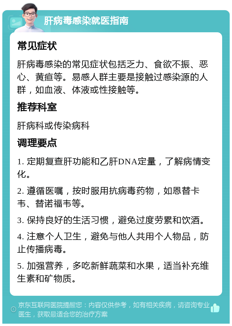 肝病毒感染就医指南 常见症状 肝病毒感染的常见症状包括乏力、食欲不振、恶心、黄疸等。易感人群主要是接触过感染源的人群，如血液、体液或性接触等。 推荐科室 肝病科或传染病科 调理要点 1. 定期复查肝功能和乙肝DNA定量，了解病情变化。 2. 遵循医嘱，按时服用抗病毒药物，如恩替卡韦、替诺福韦等。 3. 保持良好的生活习惯，避免过度劳累和饮酒。 4. 注意个人卫生，避免与他人共用个人物品，防止传播病毒。 5. 加强营养，多吃新鲜蔬菜和水果，适当补充维生素和矿物质。