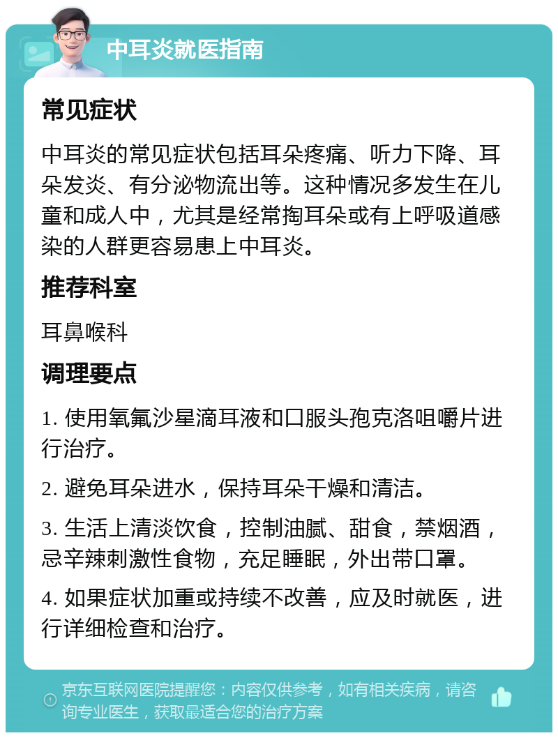 中耳炎就医指南 常见症状 中耳炎的常见症状包括耳朵疼痛、听力下降、耳朵发炎、有分泌物流出等。这种情况多发生在儿童和成人中，尤其是经常掏耳朵或有上呼吸道感染的人群更容易患上中耳炎。 推荐科室 耳鼻喉科 调理要点 1. 使用氧氟沙星滴耳液和口服头孢克洛咀嚼片进行治疗。 2. 避免耳朵进水，保持耳朵干燥和清洁。 3. 生活上清淡饮食，控制油腻、甜食，禁烟酒，忌辛辣刺激性食物，充足睡眠，外出带口罩。 4. 如果症状加重或持续不改善，应及时就医，进行详细检查和治疗。