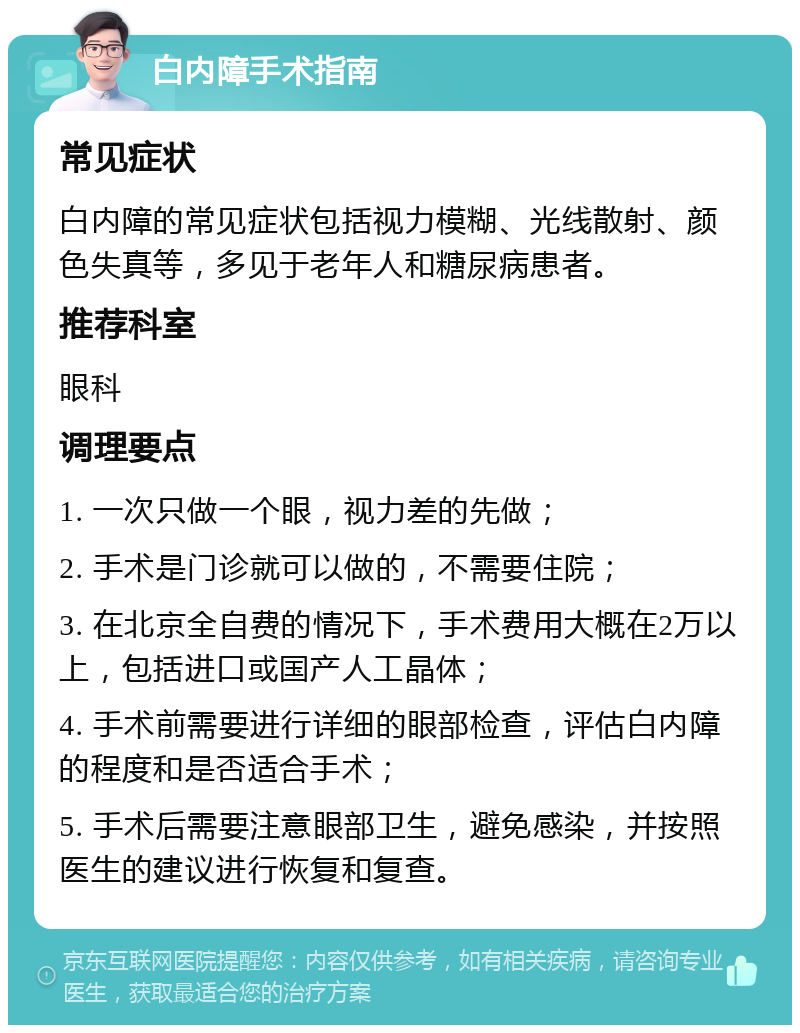 白内障手术指南 常见症状 白内障的常见症状包括视力模糊、光线散射、颜色失真等，多见于老年人和糖尿病患者。 推荐科室 眼科 调理要点 1. 一次只做一个眼，视力差的先做； 2. 手术是门诊就可以做的，不需要住院； 3. 在北京全自费的情况下，手术费用大概在2万以上，包括进口或国产人工晶体； 4. 手术前需要进行详细的眼部检查，评估白内障的程度和是否适合手术； 5. 手术后需要注意眼部卫生，避免感染，并按照医生的建议进行恢复和复查。