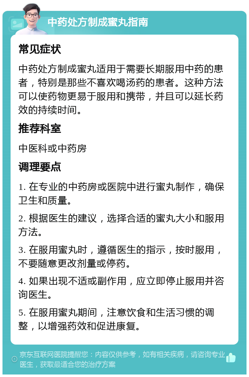 中药处方制成蜜丸指南 常见症状 中药处方制成蜜丸适用于需要长期服用中药的患者，特别是那些不喜欢喝汤药的患者。这种方法可以使药物更易于服用和携带，并且可以延长药效的持续时间。 推荐科室 中医科或中药房 调理要点 1. 在专业的中药房或医院中进行蜜丸制作，确保卫生和质量。 2. 根据医生的建议，选择合适的蜜丸大小和服用方法。 3. 在服用蜜丸时，遵循医生的指示，按时服用，不要随意更改剂量或停药。 4. 如果出现不适或副作用，应立即停止服用并咨询医生。 5. 在服用蜜丸期间，注意饮食和生活习惯的调整，以增强药效和促进康复。